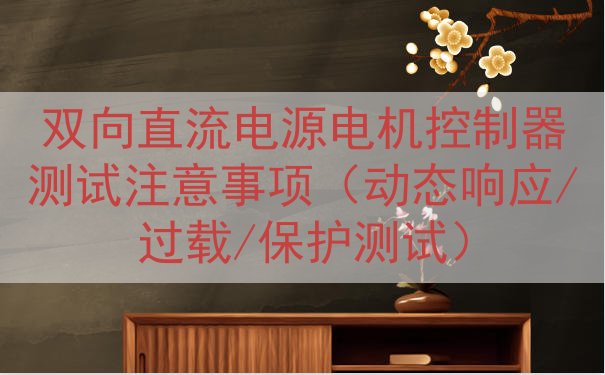 双向直流电源电机控制器测试注意事项（动态响应/过载/保护测试...